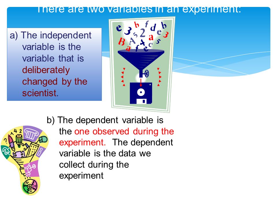 There are two variables in an experiment: a) The independent variable is the variable that is deliberately changed by the scientist.