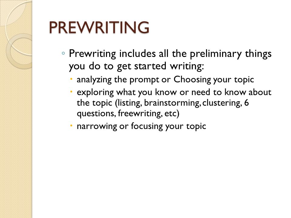 PREWRITING ◦ Prewriting includes all the preliminary things you do to get started writing:  analyzing the prompt or Choosing your topic  exploring what you know or need to know about the topic (listing, brainstorming, clustering, 6 questions, freewriting, etc)  narrowing or focusing your topic