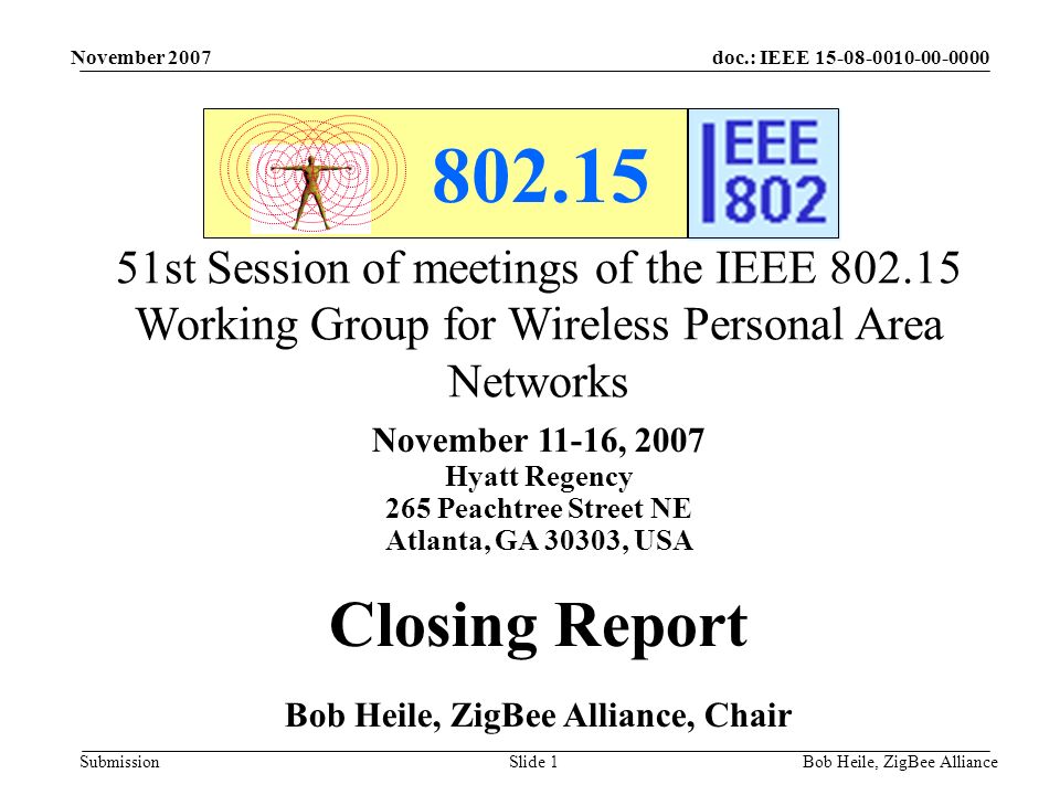 doc.: IEEE Submission November 2007 Bob Heile, ZigBee AllianceSlide st Session of meetings of the IEEE Working Group for Wireless Personal Area Networks November 11-16, 2007 Hyatt Regency 265 Peachtree Street NE Atlanta, GA 30303, USA Closing Report Bob Heile, ZigBee Alliance, Chair