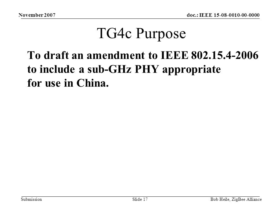 doc.: IEEE Submission November 2007 Bob Heile, ZigBee AllianceSlide 17 TG4c Purpose To draft an amendment to IEEE to include a sub-GHz PHY appropriate for use in China.