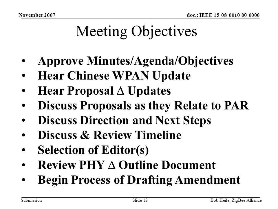 doc.: IEEE Submission November 2007 Bob Heile, ZigBee AllianceSlide 18 Meeting Objectives Approve Minutes/Agenda/Objectives Hear Chinese WPAN Update Hear Proposal  Updates Discuss Proposals as they Relate to PAR Discuss Direction and Next Steps Discuss & Review Timeline Selection of Editor(s) Review PHY  Outline Document Begin Process of Drafting Amendment