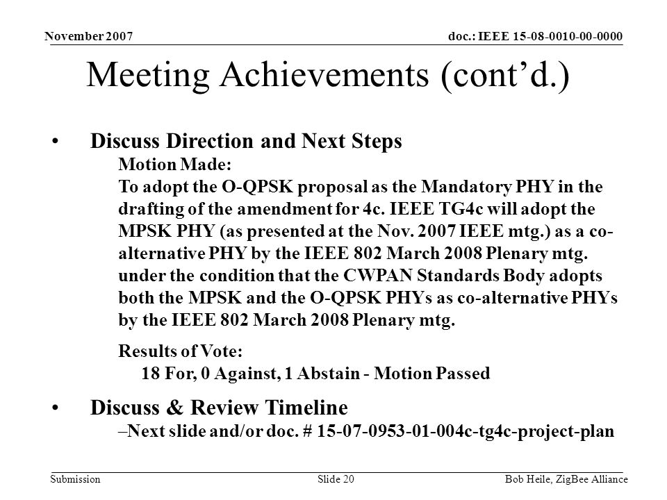doc.: IEEE Submission November 2007 Bob Heile, ZigBee AllianceSlide 20 Meeting Achievements (cont’d.) Discuss Direction and Next Steps Motion Made: To adopt the O-QPSK proposal as the Mandatory PHY in the drafting of the amendment for 4c.