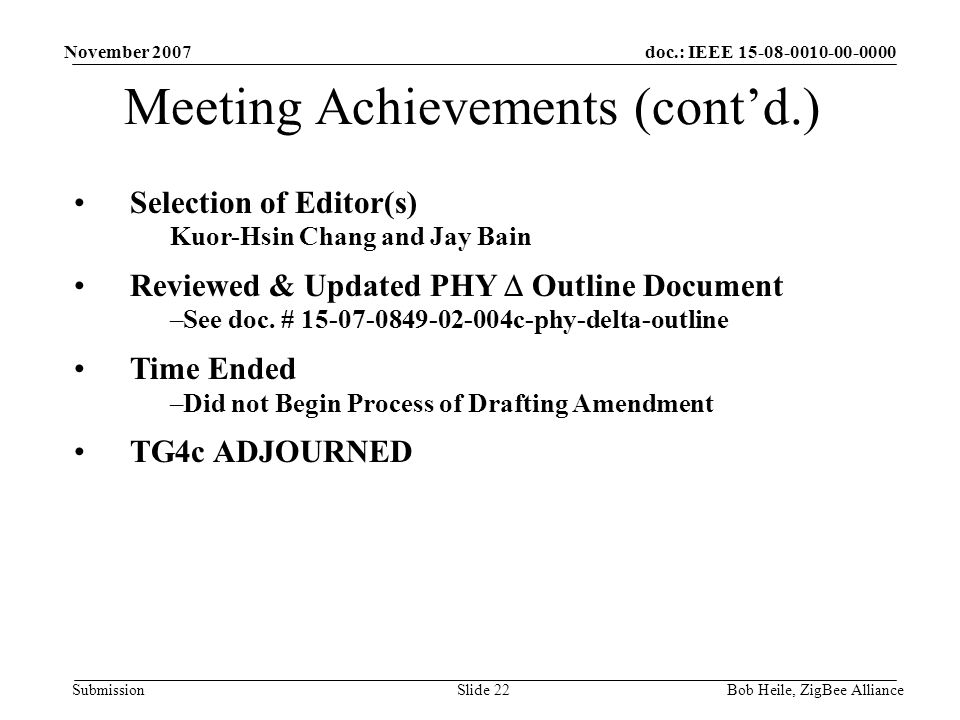 doc.: IEEE Submission November 2007 Bob Heile, ZigBee AllianceSlide 22 Meeting Achievements (cont’d.) Selection of Editor(s) Kuor-Hsin Chang and Jay Bain Reviewed & Updated PHY  Outline Document –See doc.