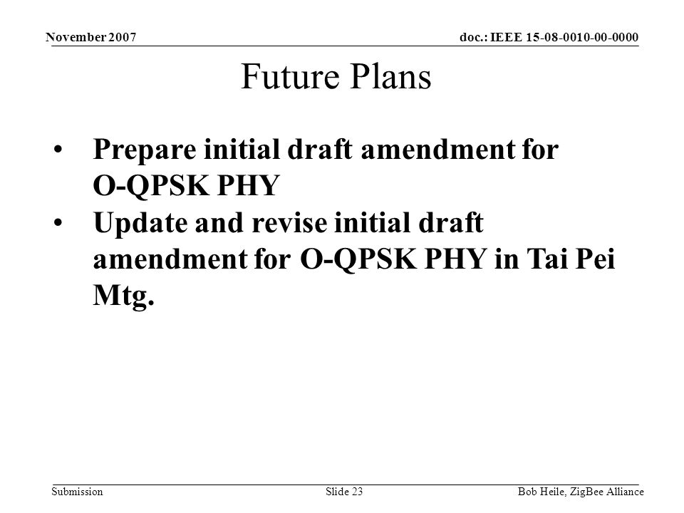 doc.: IEEE Submission November 2007 Bob Heile, ZigBee AllianceSlide 23 Future Plans Prepare initial draft amendment for O-QPSK PHY Update and revise initial draft amendment for O-QPSK PHY in Tai Pei Mtg.
