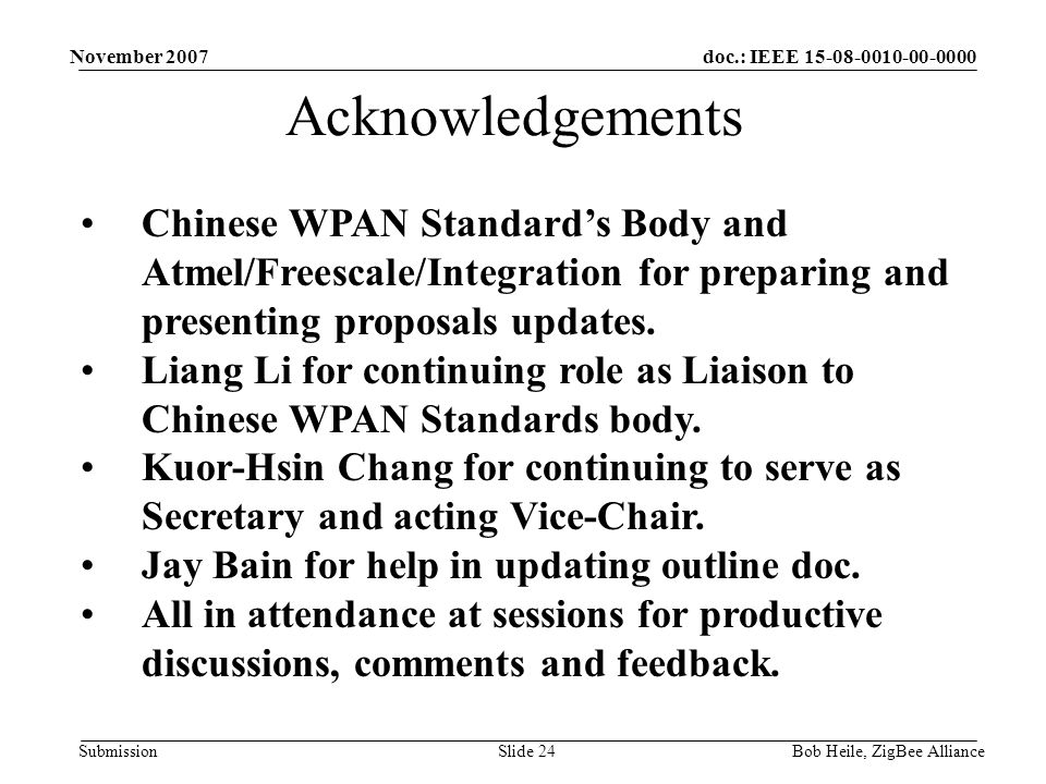 doc.: IEEE Submission November 2007 Bob Heile, ZigBee AllianceSlide 24 Acknowledgements Chinese WPAN Standard’s Body and Atmel/Freescale/Integration for preparing and presenting proposals updates.