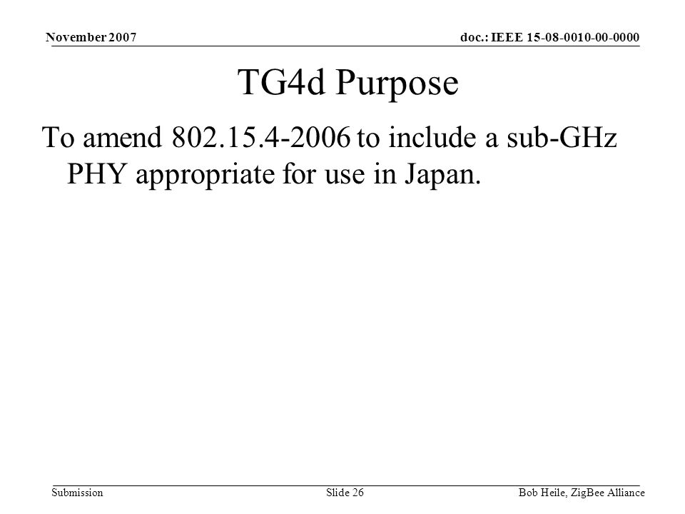 doc.: IEEE Submission November 2007 Bob Heile, ZigBee AllianceSlide 26 TG4d Purpose To amend to include a sub-GHz PHY appropriate for use in Japan.