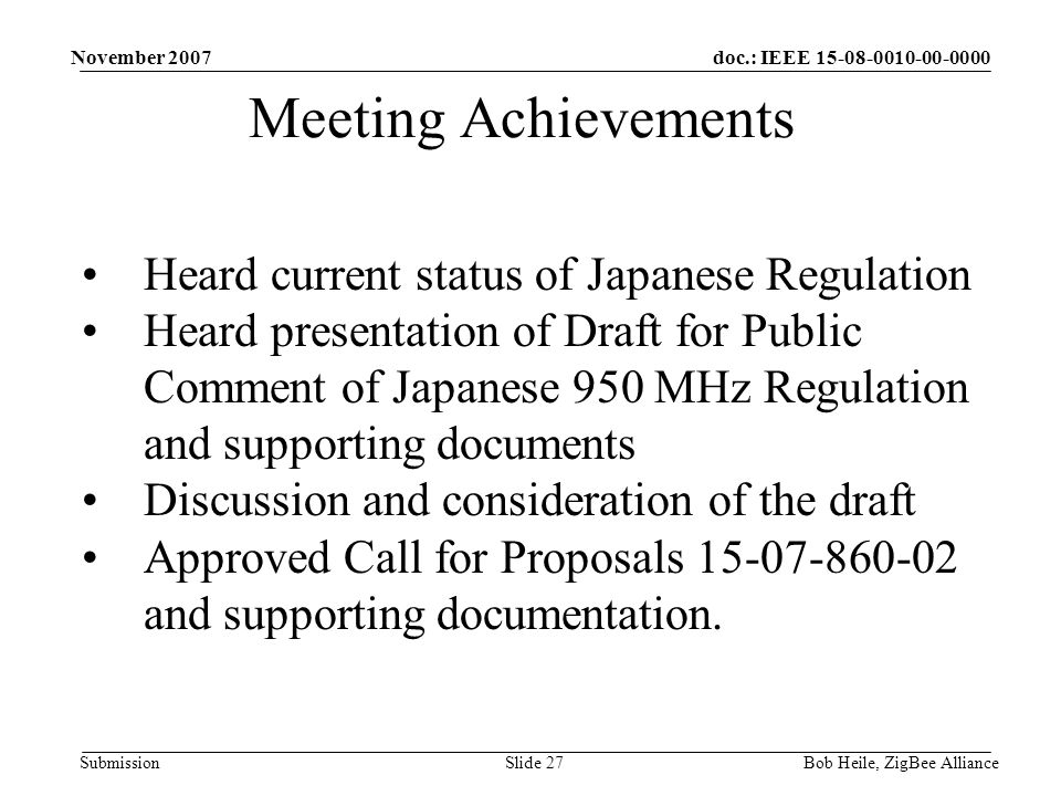 doc.: IEEE Submission November 2007 Bob Heile, ZigBee AllianceSlide 27 Meeting Achievements Heard current status of Japanese Regulation Heard presentation of Draft for Public Comment of Japanese 950 MHz Regulation and supporting documents Discussion and consideration of the draft Approved Call for Proposals and supporting documentation.