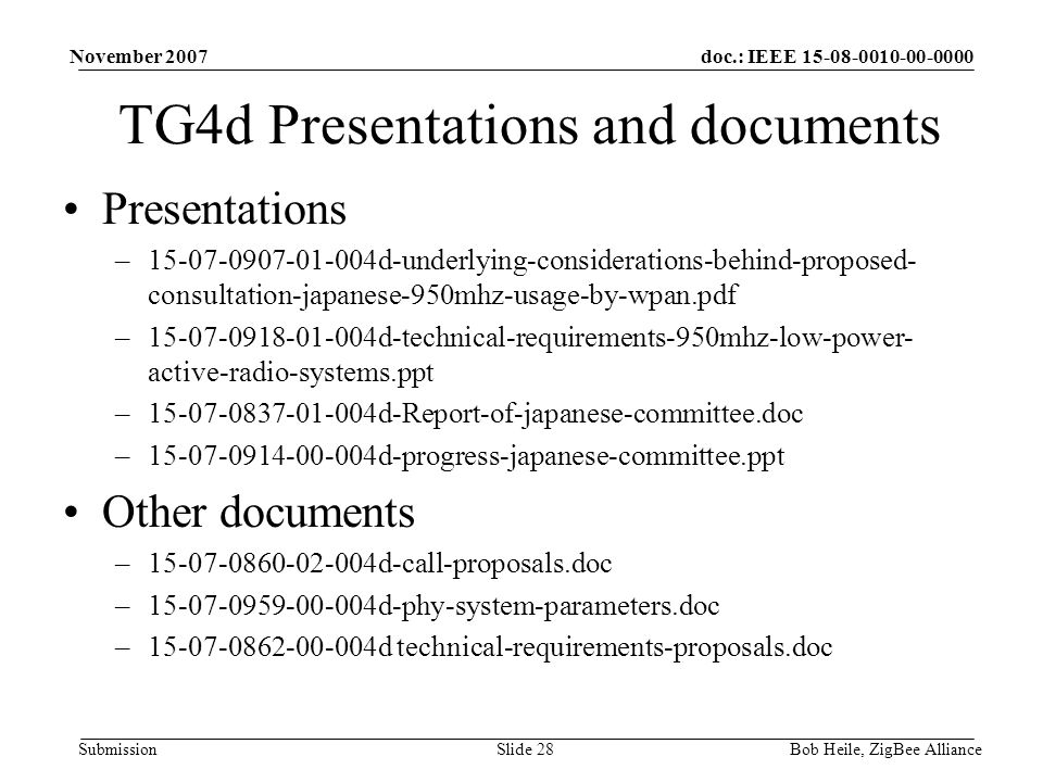 doc.: IEEE Submission November 2007 Bob Heile, ZigBee AllianceSlide 28 TG4d Presentations and documents Presentations – d-underlying-considerations-behind-proposed- consultation-japanese-950mhz-usage-by-wpan.pdf – d-technical-requirements-950mhz-low-power- active-radio-systems.ppt – d-Report-of-japanese-committee.doc – d-progress-japanese-committee.ppt Other documents – d-call-proposals.doc – d-phy-system-parameters.doc – d technical-requirements-proposals.doc