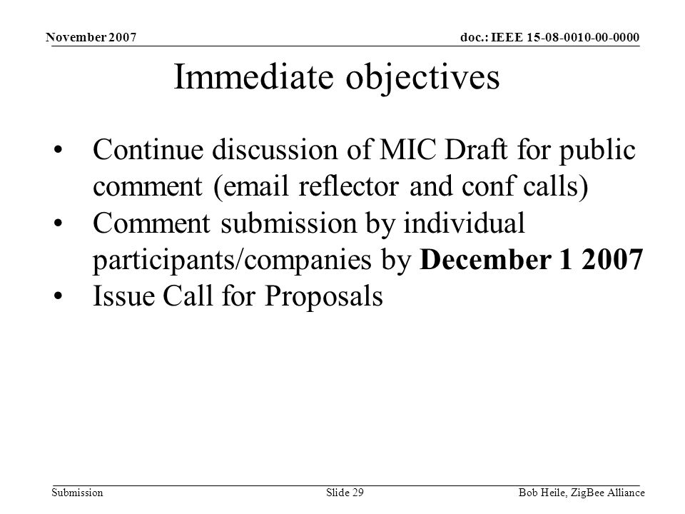 doc.: IEEE Submission November 2007 Bob Heile, ZigBee AllianceSlide 29 Immediate objectives Continue discussion of MIC Draft for public comment ( reflector and conf calls) Comment submission by individual participants/companies by December Issue Call for Proposals