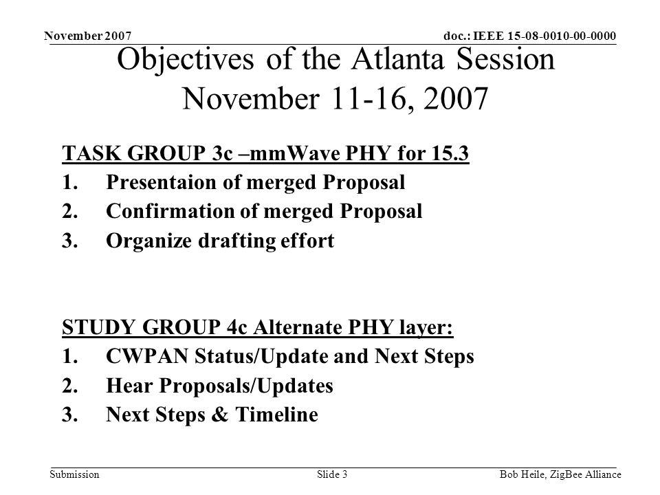 doc.: IEEE Submission November 2007 Bob Heile, ZigBee AllianceSlide 3 Objectives of the Atlanta Session November 11-16, 2007 TASK GROUP 3c –mmWave PHY for Presentaion of merged Proposal 2.Confirmation of merged Proposal 3.Organize drafting effort STUDY GROUP 4c Alternate PHY layer: 1.CWPAN Status/Update and Next Steps 2.Hear Proposals/Updates 3.Next Steps & Timeline