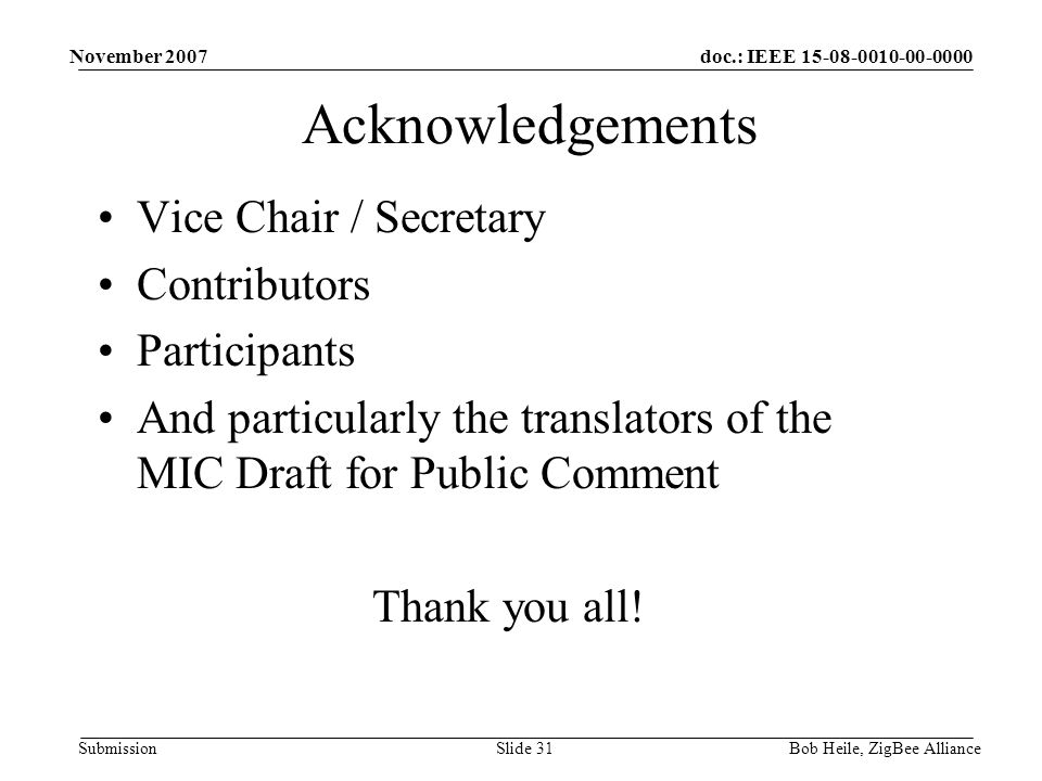 doc.: IEEE Submission November 2007 Bob Heile, ZigBee AllianceSlide 31 Acknowledgements Vice Chair / Secretary Contributors Participants And particularly the translators of the MIC Draft for Public Comment Thank you all!