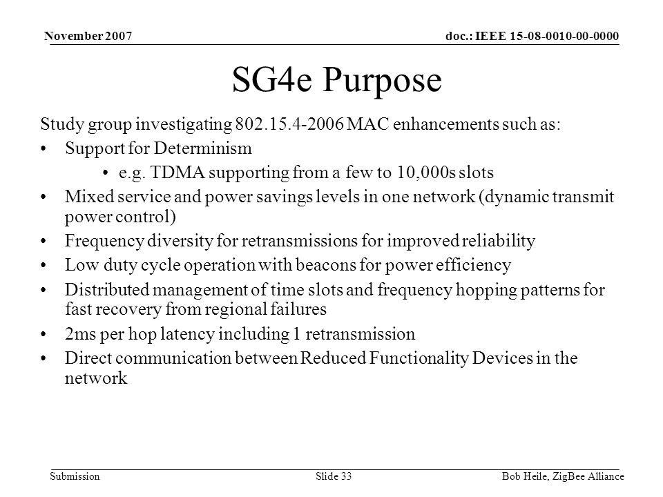 doc.: IEEE Submission November 2007 Bob Heile, ZigBee AllianceSlide 33 SG4e Purpose Study group investigating MAC enhancements such as: Support for Determinism e.g.