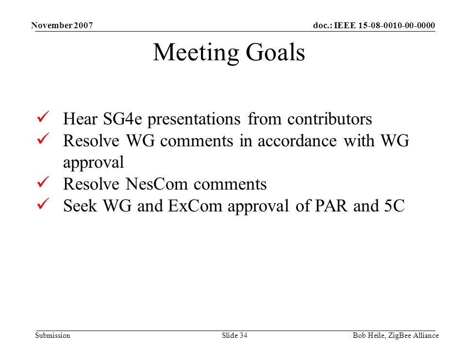 doc.: IEEE Submission November 2007 Bob Heile, ZigBee AllianceSlide 34 Meeting Goals Hear SG4e presentations from contributors Resolve WG comments in accordance with WG approval Resolve NesCom comments Seek WG and ExCom approval of PAR and 5C