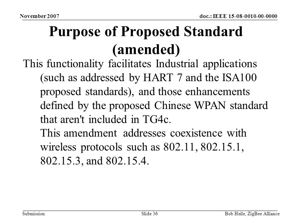 doc.: IEEE Submission November 2007 Bob Heile, ZigBee AllianceSlide 36 Purpose of Proposed Standard (amended) This functionality facilitates Industrial applications (such as addressed by HART 7 and the ISA100 proposed standards), and those enhancements defined by the proposed Chinese WPAN standard that aren t included in TG4c.
