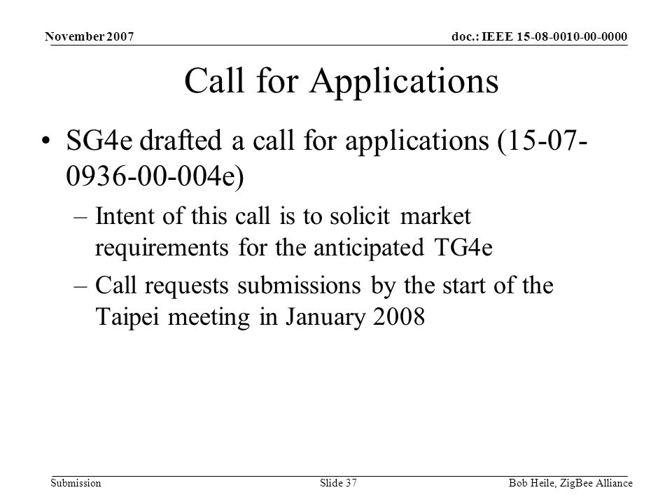 doc.: IEEE Submission November 2007 Bob Heile, ZigBee AllianceSlide 37 Call for Applications SG4e drafted a call for applications ( e) –Intent of this call is to solicit market requirements for the anticipated TG4e –Call requests submissions by the start of the Taipei meeting in January 2008