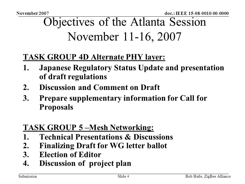 doc.: IEEE Submission November 2007 Bob Heile, ZigBee AllianceSlide 4 TASK GROUP 4D Alternate PHY layer: 1.Japanese Regulatory Status Update and presentation of draft regulations 2.Discussion and Comment on Draft 3.Prepare supplementary information for Call for Proposals TASK GROUP 5 –Mesh Networking: 1.Technical Presentations & Discussions 2.Finalizing Draft for WG letter ballot 3.Election of Editor 4.Discussion of project plan Objectives of the Atlanta Session November 11-16, 2007
