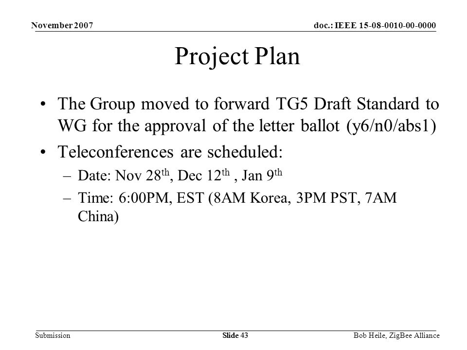 doc.: IEEE Submission November 2007 Bob Heile, ZigBee AllianceSlide 43 Project Plan The Group moved to forward TG5 Draft Standard to WG for the approval of the letter ballot (y6/n0/abs1) Teleconferences are scheduled: –Date: Nov 28 th, Dec 12 th, Jan 9 th –Time: 6:00PM, EST (8AM Korea, 3PM PST, 7AM China)
