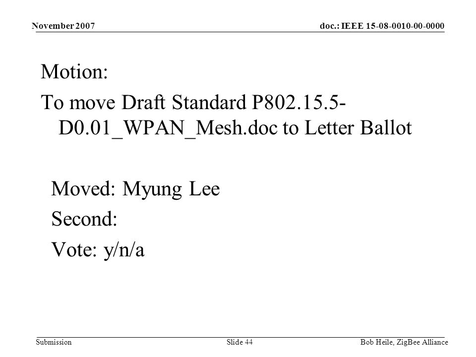 doc.: IEEE Submission November 2007 Bob Heile, ZigBee AllianceSlide 44 Motion: To move Draft Standard P D0.01_WPAN_Mesh.doc to Letter Ballot Moved: Myung Lee Second: Vote: y/n/a