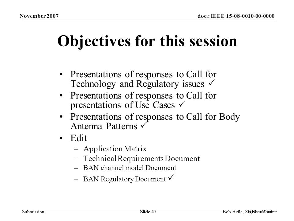 doc.: IEEE Submission November 2007 Bob Heile, ZigBee AllianceSlide 47Arthur AstrinSlide 47 Objectives for this session Presentations of responses to Call for Technology and Regulatory issues  Presentations of responses to Call for presentations of Use Cases  Presentations of responses to Call for Body Antenna Patterns  Edit –Application Matrix –Technical Requirements Document –BAN channel model Document –BAN Regulatory Document 