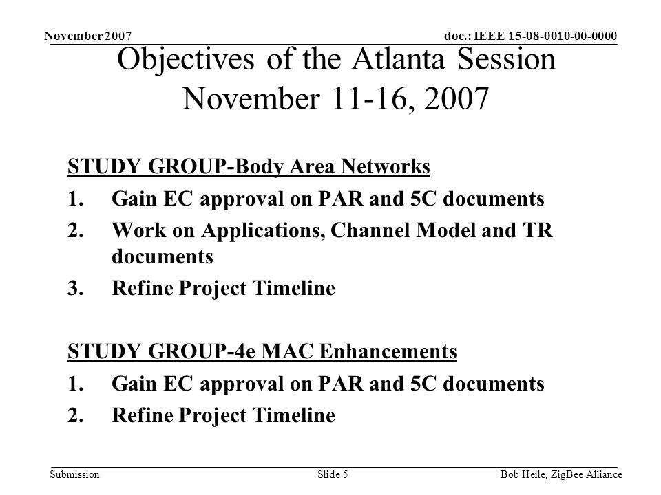 doc.: IEEE Submission November 2007 Bob Heile, ZigBee AllianceSlide 5 STUDY GROUP-Body Area Networks 1.Gain EC approval on PAR and 5C documents 2.Work on Applications, Channel Model and TR documents 3.Refine Project Timeline STUDY GROUP-4e MAC Enhancements 1.Gain EC approval on PAR and 5C documents 2.Refine Project Timeline Objectives of the Atlanta Session November 11-16, 2007