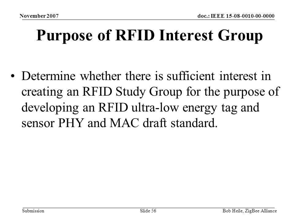 doc.: IEEE Submission November 2007 Bob Heile, ZigBee AllianceSlide 56 Purpose of RFID Interest Group Determine whether there is sufficient interest in creating an RFID Study Group for the purpose of developing an RFID ultra-low energy tag and sensor PHY and MAC draft standard.