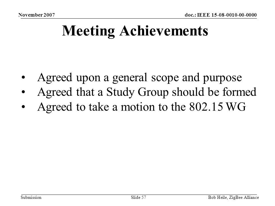 doc.: IEEE Submission November 2007 Bob Heile, ZigBee AllianceSlide 57 Meeting Achievements Agreed upon a general scope and purpose Agreed that a Study Group should be formed Agreed to take a motion to the WG