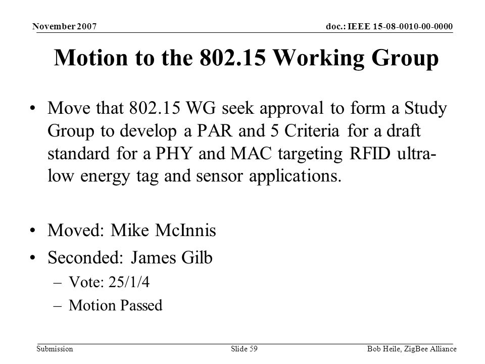 doc.: IEEE Submission November 2007 Bob Heile, ZigBee AllianceSlide 59 Motion to the Working Group Move that WG seek approval to form a Study Group to develop a PAR and 5 Criteria for a draft standard for a PHY and MAC targeting RFID ultra- low energy tag and sensor applications.