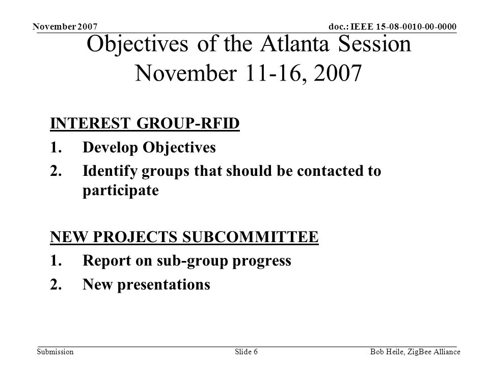 doc.: IEEE Submission November 2007 Bob Heile, ZigBee AllianceSlide 6 INTEREST GROUP-RFID 1.Develop Objectives 2.Identify groups that should be contacted to participate NEW PROJECTS SUBCOMMITTEE 1.Report on sub-group progress 2.New presentations Objectives of the Atlanta Session November 11-16, 2007
