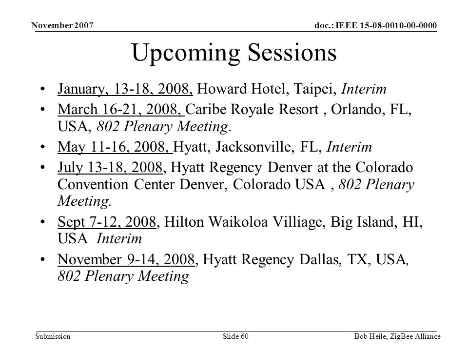 doc.: IEEE Submission November 2007 Bob Heile, ZigBee AllianceSlide 60 Upcoming Sessions January, 13-18, 2008, Howard Hotel, Taipei, Interim March 16-21, 2008, Caribe Royale Resort, Orlando, FL, USA, 802 Plenary Meeting.