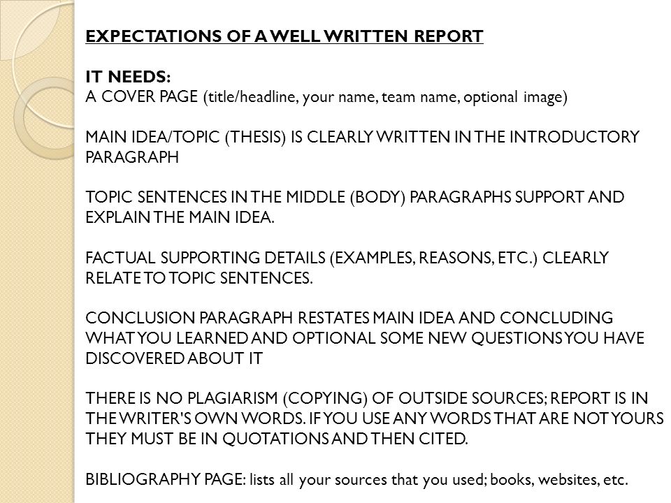 EXPECTATIONS OF A WELL WRITTEN REPORT IT NEEDS: A COVER PAGE (title/headline, your name, team name, optional image) MAIN IDEA/TOPIC (THESIS) IS CLEARLY WRITTEN IN THE INTRODUCTORY PARAGRAPH TOPIC SENTENCES IN THE MIDDLE (BODY) PARAGRAPHS SUPPORT AND EXPLAIN THE MAIN IDEA.