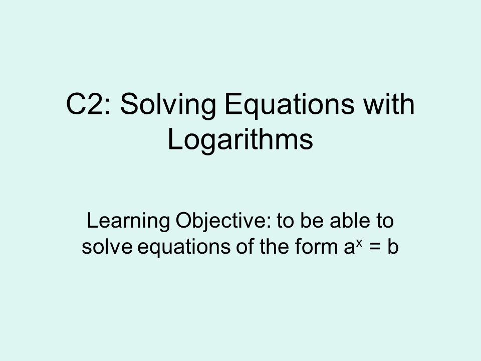 C2: Solving Equations with Logarithms Learning Objective: to be able to solve equations of the form a x = b