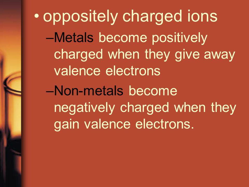 oppositely charged ions –Metals become positively charged when they give away valence electrons –Non-metals become negatively charged when they gain valence electrons.