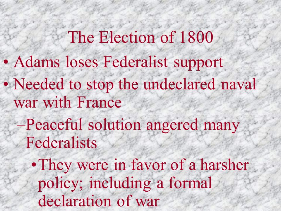 The Election of 1800 Adams loses Federalist support Needed to stop the undeclared naval war with France –Peaceful solution angered many Federalists They were in favor of a harsher policy; including a formal declaration of war