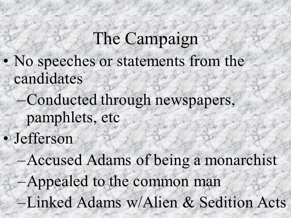 The Campaign No speeches or statements from the candidates –Conducted through newspapers, pamphlets, etc Jefferson –Accused Adams of being a monarchist –Appealed to the common man –Linked Adams w/Alien & Sedition Acts