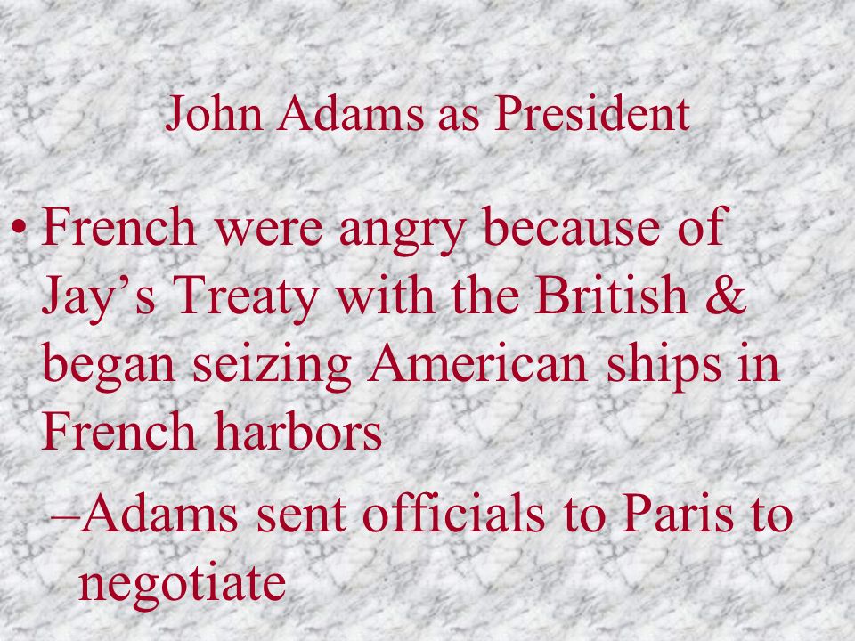 John Adams as President French were angry because of Jay’s Treaty with the British & began seizing American ships in French harbors –Adams sent officials to Paris to negotiate
