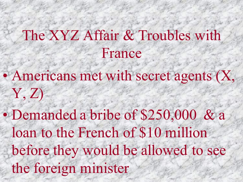 The XYZ Affair & Troubles with France Americans met with secret agents (X, Y, Z) Demanded a bribe of $250,000 & a loan to the French of $10 million before they would be allowed to see the foreign minister