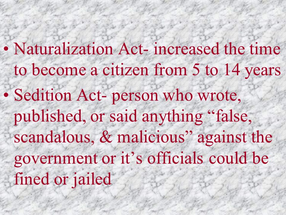 Naturalization Act- increased the time to become a citizen from 5 to 14 years Sedition Act- person who wrote, published, or said anything false, scandalous, & malicious against the government or it’s officials could be fined or jailed