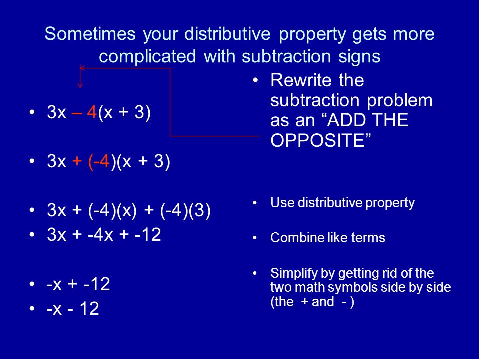 Sometimes your distributive property gets more complicated with subtraction signs 3x – 4(x + 3) 3x + (-4)(x + 3) 3x + (-4)(x) + (-4)(3) 3x + -4x x x - 12 Rewrite the subtraction problem as an ADD THE OPPOSITE Use distributive property Combine like terms Simplify by getting rid of the two math symbols side by side (the + and - )