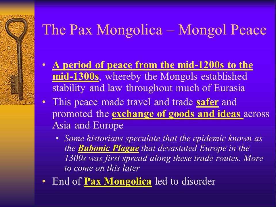 The Pax Mongolica – Mongol Peace A period of peace from the mid-1200s to the mid-1300s, whereby the Mongols established stability and law throughout much of Eurasia This peace made travel and trade safer and promoted the exchange of goods and ideas across Asia and Europe Some historians speculate that the epidemic known as the Bubonic Plague that devastated Europe in the 1300s was first spread along these trade routes.