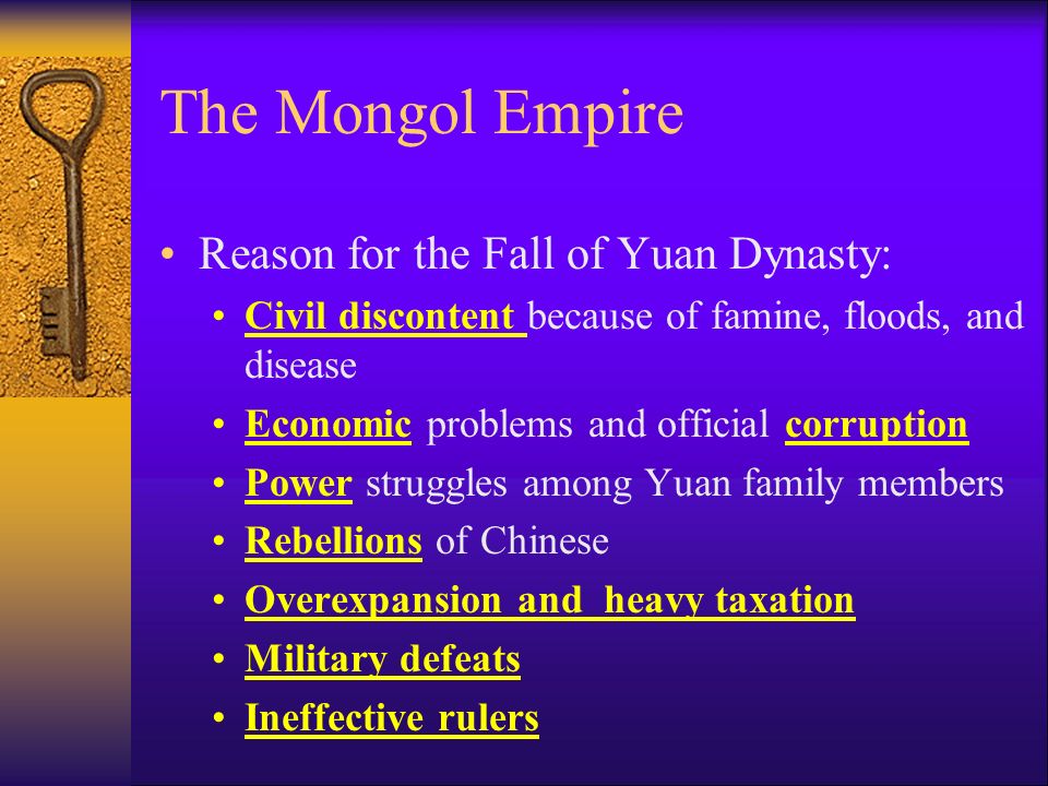 The Mongol Empire Reason for the Fall of Yuan Dynasty: Civil discontent because of famine, floods, and disease Economic problems and official corruption Power struggles among Yuan family members Rebellions of Chinese Overexpansion and heavy taxation Military defeats Ineffective rulers