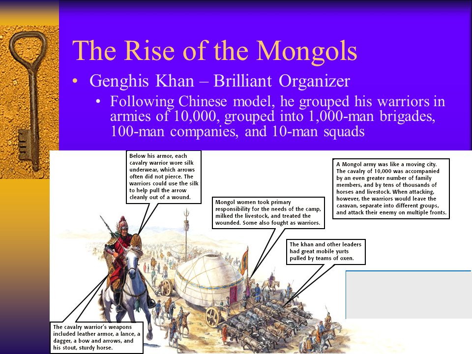 The Rise of the Mongols Genghis Khan – Brilliant Organizer Following Chinese model, he grouped his warriors in armies of 10,000, grouped into 1,000-man brigades, 100-man companies, and 10-man squads