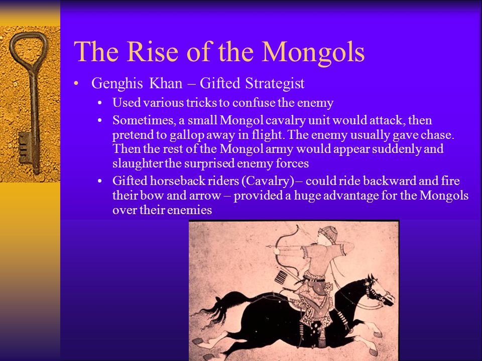 The Rise of the Mongols Genghis Khan – Gifted Strategist Used various tricks to confuse the enemy Sometimes, a small Mongol cavalry unit would attack, then pretend to gallop away in flight.