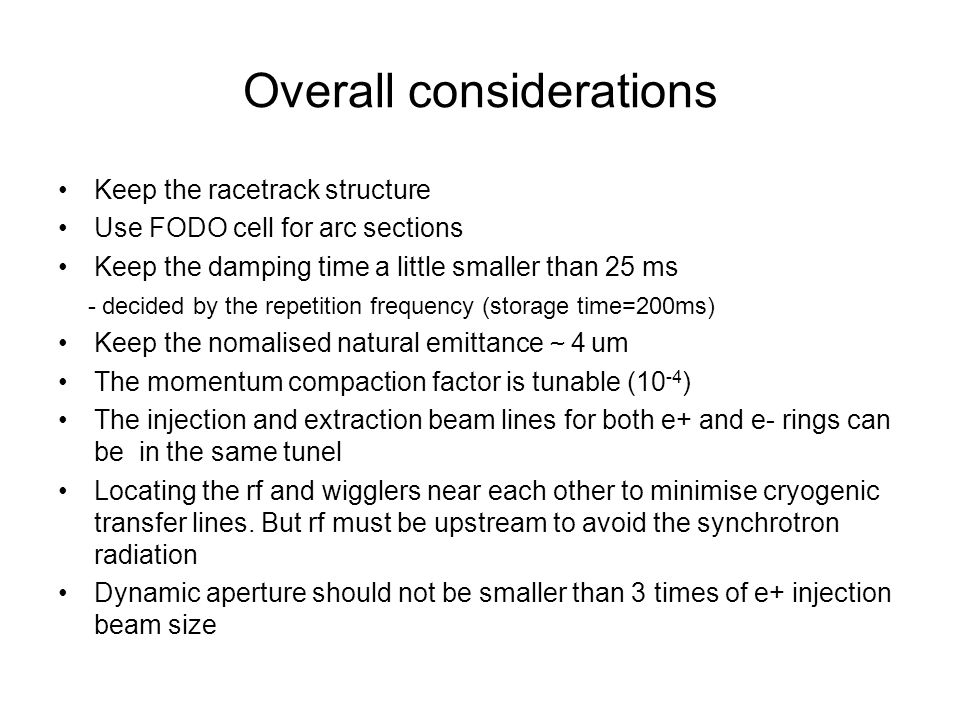 Overall considerations Keep the racetrack structure Use FODO cell for arc sections Keep the damping time a little smaller than 25 ms - decided by the repetition frequency (storage time=200ms) Keep the nomalised natural emittance ～ 4 um The momentum compaction factor is tunable (10 -4 ) The injection and extraction beam lines for both e+ and e- rings can be in the same tunel Locating the rf and wigglers near each other to minimise cryogenic transfer lines.