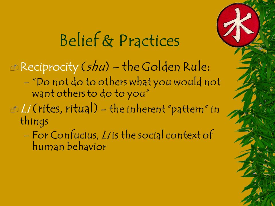 Belief & Practices  Reciprocity (shu) – the Golden Rule: – Do not do to others what you would not want others to do to you  Li (rites, ritual) – the inherent pattern in things –For Confucius, Li is the social context of human behavior