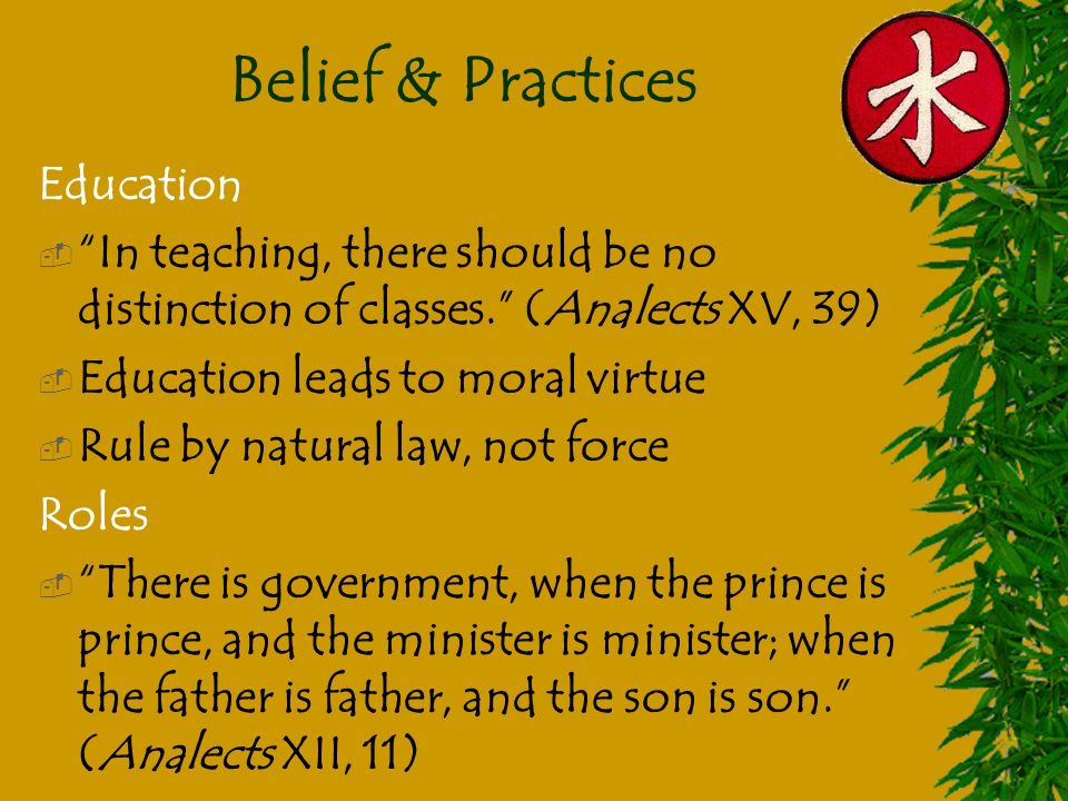 Belief & Practices Education  In teaching, there should be no distinction of classes. (Analects XV, 39)  Education leads to moral virtue  Rule by natural law, not force Roles  There is government, when the prince is prince, and the minister is minister; when the father is father, and the son is son. (Analects XII, 11)