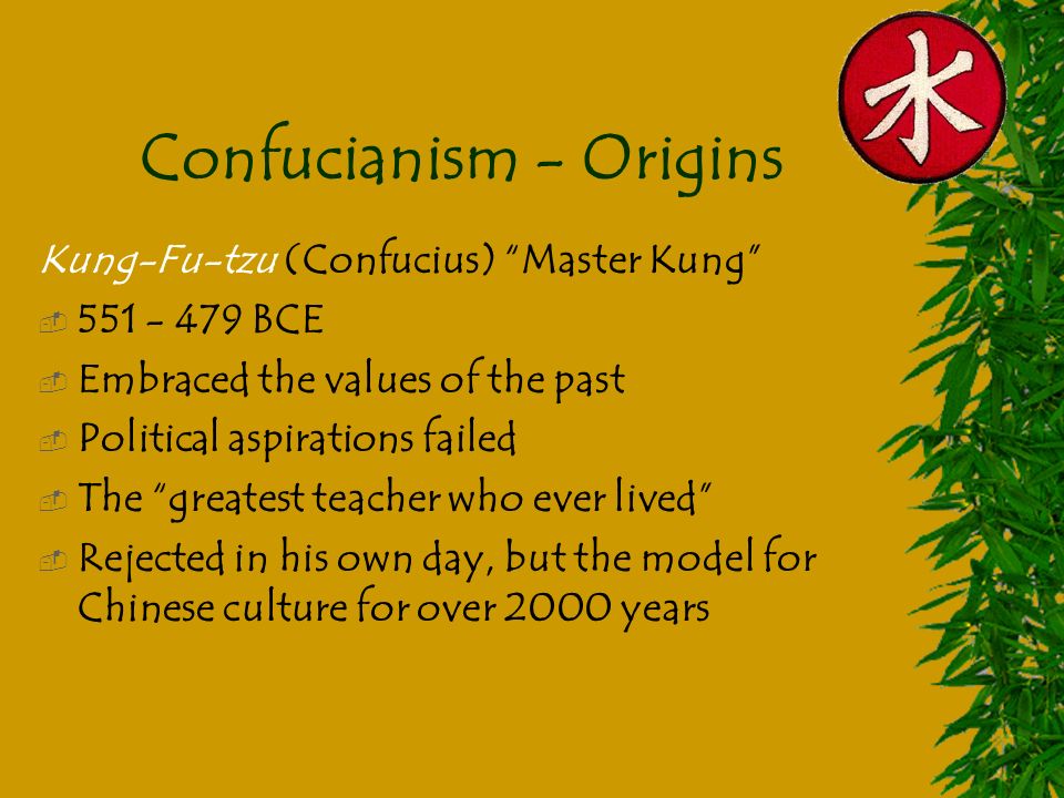 Confucianism - Origins Kung-Fu-tzu (Confucius) Master Kung  BCE  Embraced the values of the past  Political aspirations failed  The greatest teacher who ever lived  Rejected in his own day, but the model for Chinese culture for over 2000 years