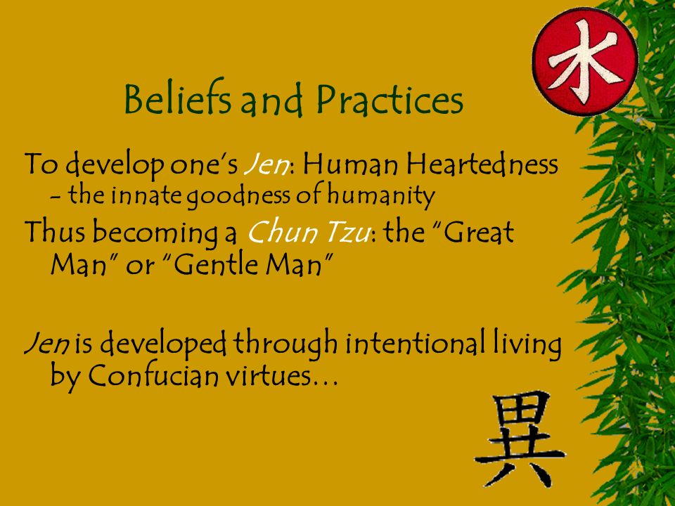 Beliefs and Practices To develop one’s Jen: Human Heartedness - the innate goodness of humanity Thus becoming a Chun Tzu: the Great Man or Gentle Man Jen is developed through intentional living by Confucian virtues…