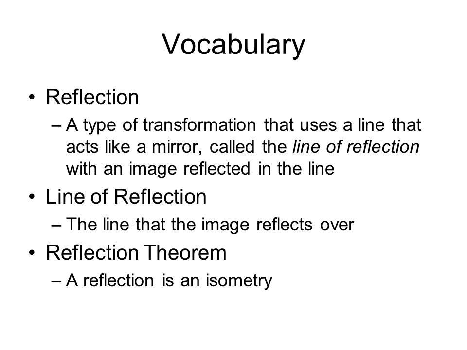 Vocabulary Reflection –A type of transformation that uses a line that acts like a mirror, called the line of reflection with an image reflected in the line Line of Reflection –The line that the image reflects over Reflection Theorem –A reflection is an isometry