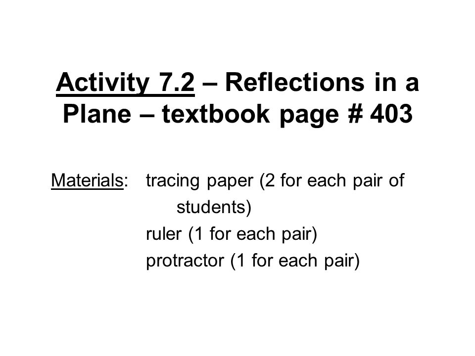 Activity 7.2 – Reflections in a Plane – textbook page # 403 Materials: tracing paper (2 for each pair of students) ruler (1 for each pair) protractor (1 for each pair)