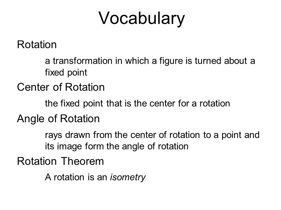 Vocabulary Rotation a transformation in which a figure is turned about a fixed point Center of Rotation the fixed point that is the center for a rotation Angle of Rotation rays drawn from the center of rotation to a point and its image form the angle of rotation Rotation Theorem A rotation is an isometry